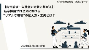 【内定前後・入社後の定着に繋がる】 新卒採用プロセスにおける“リアルな職場”の伝え方・工夫とは？【Growth　Meeting】